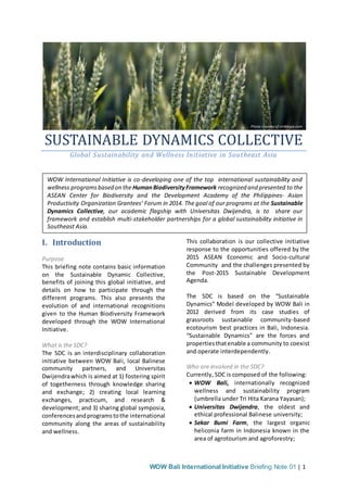 WOW Bali International Initiative Briefing Note 01 | 1
SUSTAINABLE DYNAMICS COLLECTIVE
Global Sustainability and Wellness Initiative in Southeast Asia
I. Introduction
Purpose
This briefing note contains basic information
on the Sustainable Dynamic Collective,
benefits of joining this global initiative, and
details on how to participate through the
different programs. This also presents the
evolution of and international recognitions
given to the Human Biodiversity Framework
developed through the WOW International
Initiative.
What is the SDC?
The SDC is an interdisciplinary collaboration
initiative between WOW Bali, local Balinese
community partners, and Universitas
Dwijendrawhich is aimed at 1) fostering spirit
of togetherness through knowledge sharing
and exchange; 2) creating local learning
exchanges, practicum, and research &
development; and 3) sharing global symposia,
conferencesandprogramstothe international
community along the areas of sustainability
and wellness.
This collaboration is our collective initiative
response to the opportunities offered by the
2015 ASEAN Economic and Socio-cultural
Community and the challenges presented by
the Post-2015 Sustainable Development
Agenda.
The SDC is based on the “Sustainable
Dynamics” Model developed by WOW Bali in
2012 derived from its case studies of
grassroots sustainable community-based
ecotourism best practices in Bali, Indonesia.
“Sustainable Dynamics” are the forces and
propertiesthatenable a community to coexist
and operate interdependently.
Who are involved in the SDC?
Currently, SDC is composed of the following:
 WOW Bali, internationally recognized
wellness and sustainability program
(umbrella under Tri Hita Karana Yayasan);
 Universitas Dwijendra, the oldest and
ethical professional Balinese university;
 Sekar Bumi Farm, the largest organic
heliconia farm in Indonesia known in the
area of agrotourism and agroforestry;
Photo coutesy of strikingly.com
WOW International Initiative is co-developing one of the top international sustainability and
wellness programsbased on the HumanBiodiversityFramework recognized and presented to the
ASEAN Center for Biodiversity and the Development Academy of the Philippines- Asian
Productivity Organization Grantees’ Forum in 2014. The goal of our programs at the Sustainable
Dynamics Collective, our academic flagship with Universitas Dwijendra, is to share our
framework and establish multi-stakeholder partnerships for a global sustainability initiative in
Southeast Asia.
 