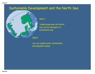 Lesson 3




           Sustainable Development and the North Sea


                                WALT:

                                 Understand how the North
                                Sea can be managed in a
                                sustainable way



                        WILF:

                        You can explain what Sustainable
                        Development means




Geocrest