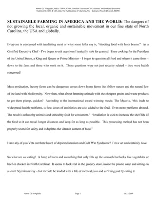 Martin CJ Mongiello, MBA, CPFM, CHM, Certified Executive Chef, Master Certified Food Executive
                          Nutrition SCI 103 & CUL 222, The Art Institute of Charlotte, NC - Instructor Nicole Dowsett, MSPH




SUSTAINABLE FARMING IN AMERICA AND THE WORLD: The dangers of
not growing the local, organic and sustainable movement in our fine state of North
Carolina, the USA and globally.


Everyone is concerned with irradiating meat or what some folks say is, “shooting food with laser beams.” As a

Certified Executive Chef – I’ve begun to ask questions I typically took for granted. Even cooking for the President

of the United States, a King and Queen or Prime Minister – I began to question all food and where it came from –

down to the farm and those who work on it. Those questions were not just security related – they were health

concerned!



Mass production, factory farms can be dangerous versus down home farms that follow nature and the natural law

of the land with biodiversity. Now then, what about fattening animals with the cheapest grains and waste products

to get them plump, quicker? According to the international award winning movie, The Meatrix, “this leads to

widespread health problems, so low doses of antibiotics are also added to the feed. Even more problems abound.

The result is unhealthy animals and unhealthy food for consumers.” “Irradiation is used to increase the shelf life of

the food so it can travel longer distances and keep for as long as possible. This processing method has not been

properly tested for safety and it depletes the vitamin content of food.”



Have any of you Vets out there heard of depleted uranium and Gulf War Syndrome? I’m a vet and certainly have.



So what are we eating? A lump of harm and something that only fills up the stomach but looks like vegetables or

beef or chicken in North Carolina? It seems to look real in the grocery store, inside the plastic wrap and sitting on

a small Styrofoam tray – but it could be loaded with a life of medical pain and suffering just by eating it.




             Martin CJ Mongiello                                       Page 1                                                 10/27/2009
 