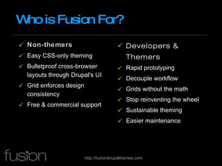 Who is Fusion For? Non-themers Easy CSS-only theming Bulletproof cross-browser layouts through Drupal's UI Grid enforces design consistency Free & commercial support Developers & Themers Rapid prototyping Decouple workflow Grids without the math Stop reinventing the wheel Sustainable theming Easier maintenance 