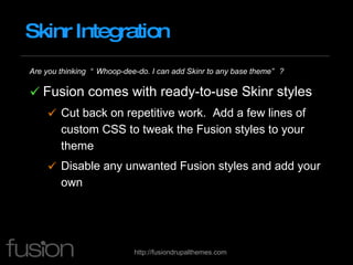 Skinr Integration Are you thinking  “Whoop-dee-do. I can add Skinr to any base theme” ? Fusion comes with ready-to-use Skinr styles Cut back on repetitive work.  Add a few lines of custom CSS to tweak the Fusion styles to your theme Disable any unwanted Fusion styles and add your own 