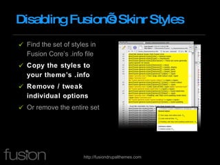 Disabling Fusion’s Skinr Styles Find the set of styles in Fusion Core’s .info file Copy the styles to your theme’s .info Remove / tweak individual options Or remove the entire set 