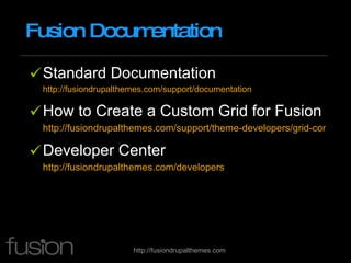 Fusion Documentation Standard Documentation http://fusiondrupalthemes.com/support/documentation How to Create a Custom Grid for Fusion http://fusiondrupalthemes.com/support/theme-developers/grid-concepts/creating-custom-grid-definition Developer Center http://fusiondrupalthemes.com/developers   