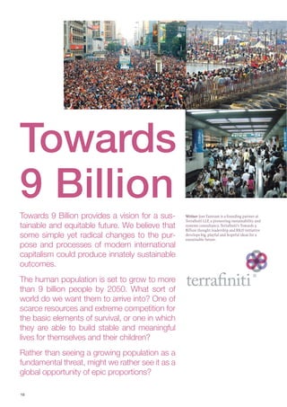 1010
Towards 9 Billion provides a vision for a sus-
tainable and equitable future. We believe that
some simple yet radical changes to the pur-
pose and processes of modern international
capitalism could produce innately sustainable
outcomes.
The human population is set to grow to more
than 9 billion people by 2050. What sort of
world do we want them to arrive into? One of
scarce resources and extreme competition for
the basic elements of survival, or one in which
they are able to build stable and meaningful
lives for themselves and their children?
Rather than seeing a growing population as a
fundamental threat, might we rather see it as a
global opportunity of epic proportions?
Writer: Joss Tantram is a founding partner at
Terraﬁniti LLP, a pioneering sustainability and
systems consultancy. Terraﬁniti’s Towards 9
Billion thought leadership and R&D initiative
develops big, playful and hopeful ideas for a
sustainable future.
Towards
9 Billion
 