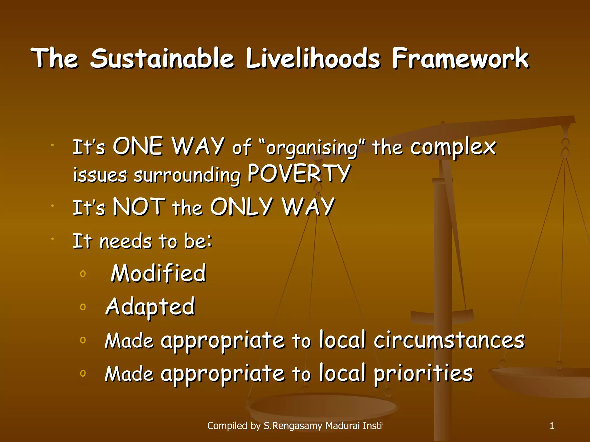 The Sustainable Livelihoods Framework It’s  ONE WAY  of “organising” the  complex  issues surrounding  POVERTY It’s  NOT  the  ONLY WAY It   needs to be : Modified Adapted Made  appropriate  to  local circumstances Made  appropriate  to  local priorities 