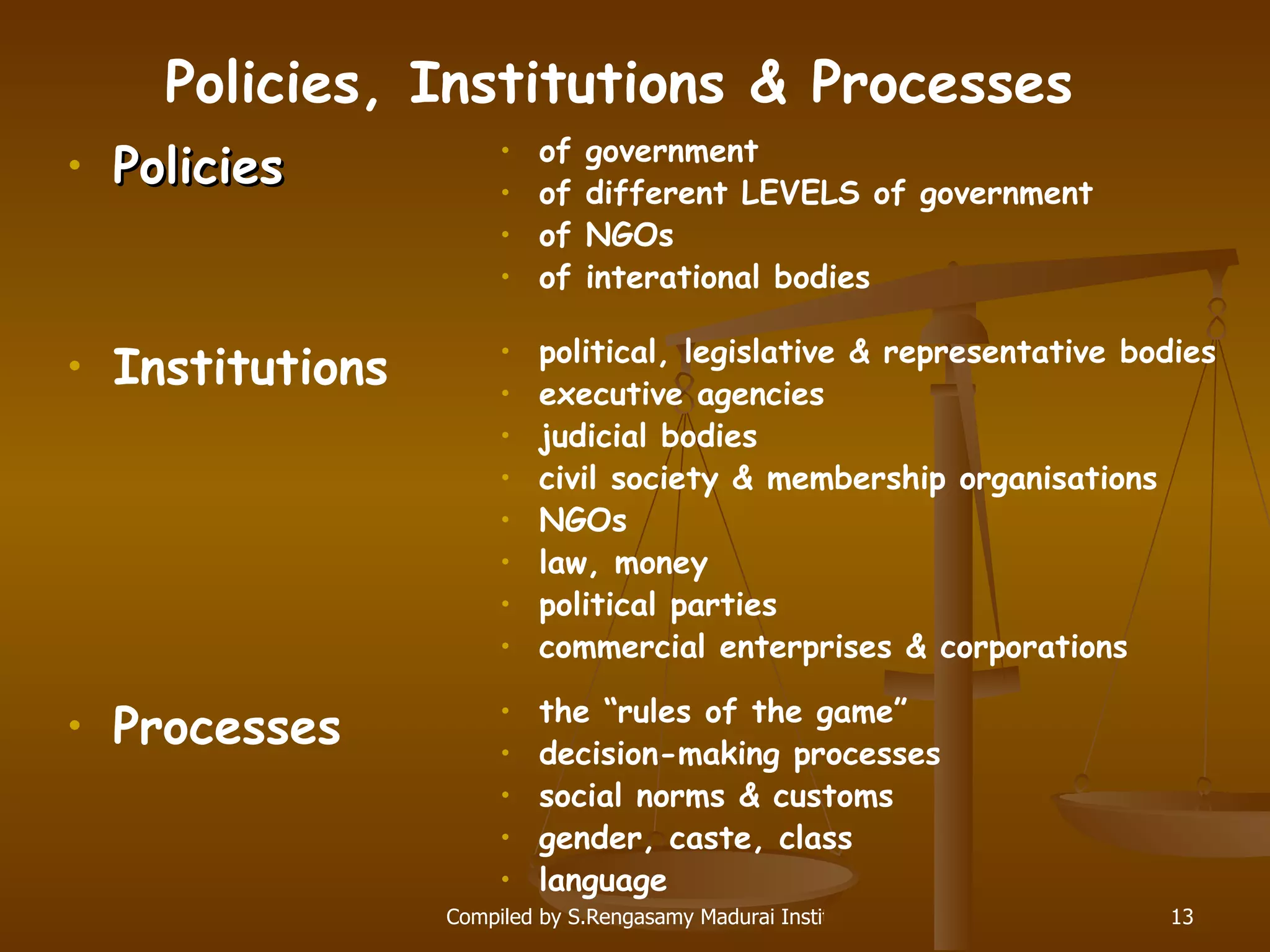 Policies, Institutions & Processes Policies of government of different LEVELS of government of NGOs of interational bodies Institutions Processes political, legislative & representative bodies executive agencies judicial bodies civil society & membership organisations NGOs law, money political parties commercial enterprises & corporations the “rules of the game” decision-making processes social norms & customs gender, caste, class language 