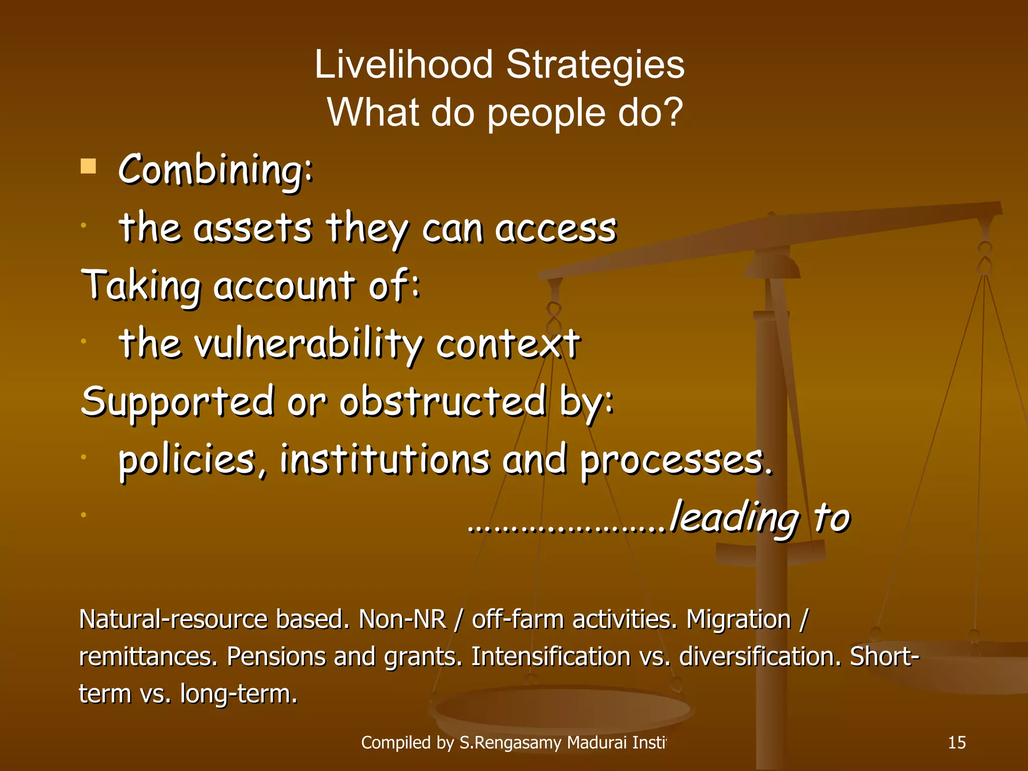 Livelihood Strategies  W hat do people do? Combining: the assets they can access Taking account of: the vulnerability context Supported or obstructed by: policies, institutions and processes . ……… ..……….. leading to Natural-resource based. Non-NR / off-farm activities. Migration /  remittances.  Pensions and grants.  Intensification vs. diversification. Short- term vs. long-term. 