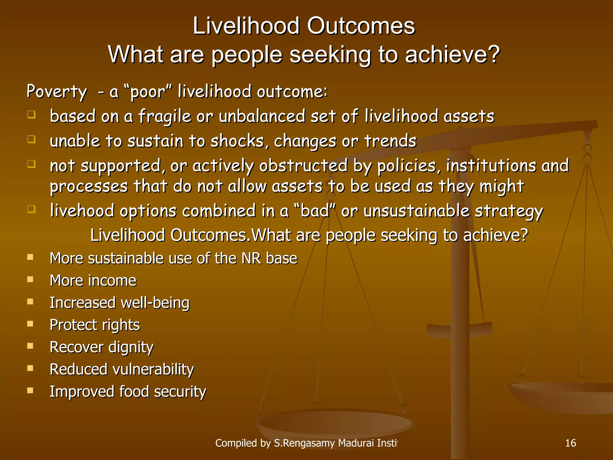 Livelihood Outcomes W hat are people seeking to achieve? Poverty  -  a “poor” livelihood outcome : based on a fragile or unbalanced set of livelihood assets unable to sustain to shocks, changes or trends not supported, or actively obstructed by policies, institutions and processes that  do not allow assets to be used as they might livehood options combined in a “bad” or unsustainable strategy Livelihood Outcomes. W hat are people seeking to achieve? More sustainable use of the NR base More income Increased well-being Protect rights Recover dignity Reduced vulnerability Improved food security 