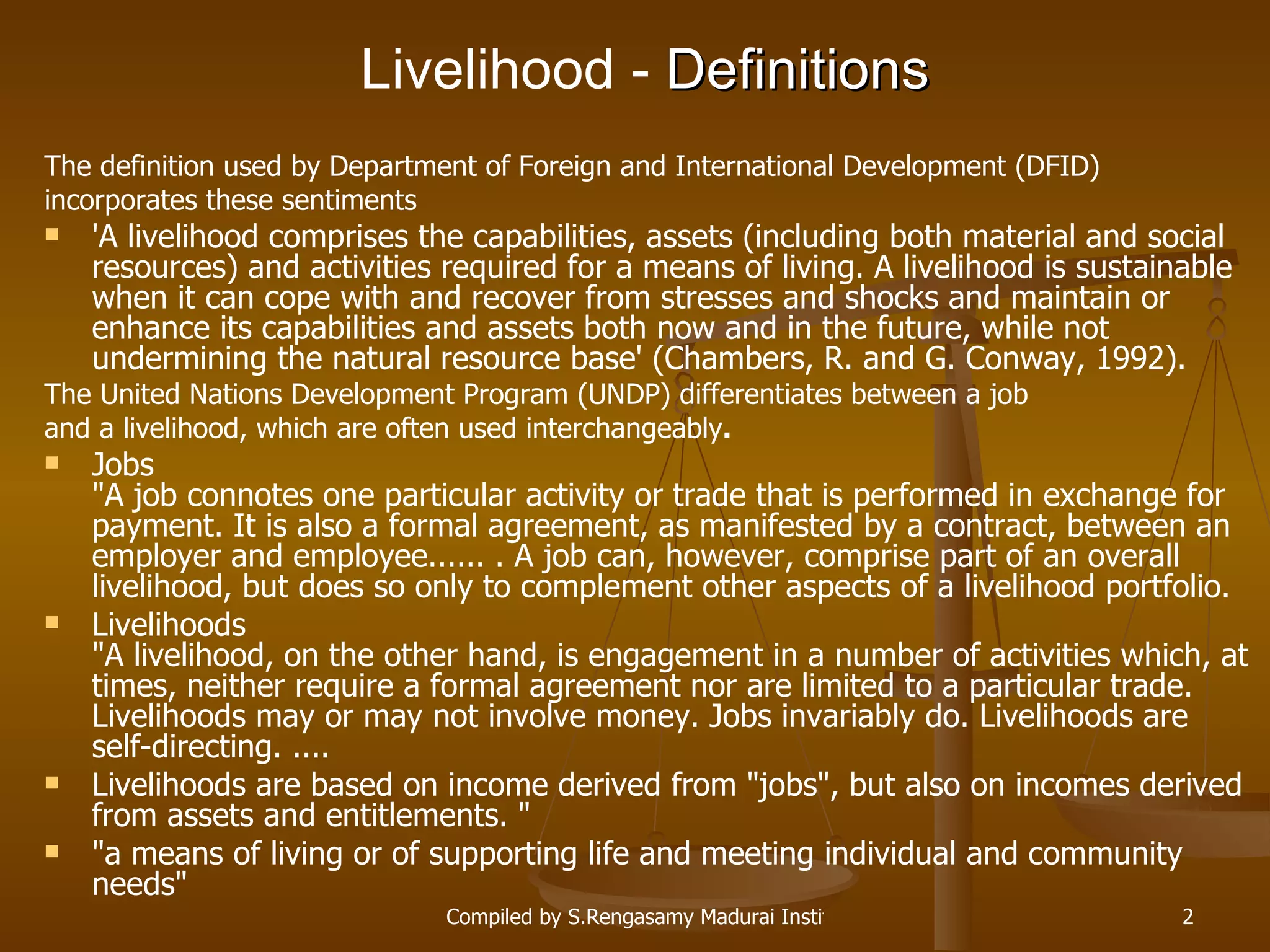 Livelihood   -  Definitions The definition used by Department of Foreign and International Development (DFID)  incorporates these sentiments 'A livelihood comprises the capabilities, assets (including both material and social resources) and activities required for a means of living. A livelihood is sustainable when it can cope with and recover from stresses and shocks and maintain or enhance its capabilities and assets both now and in the future, while not undermining the natural resource base' (Chambers, R. and G. Conway, 1992). The United Nations Development Program (UNDP) differentiates between a job  and a livelihood, which are often used interchangeably . Jobs &quot;A job connotes one particular activity or trade that is performed in exchange for payment. It is also a formal agreement, as manifested by a contract, between an employer and employee...... . A job can, however, comprise part of an overall livelihood, but does so only to complement other aspects of a livelihood portfolio. Livelihoods &quot;A livelihood, on the other hand, is engagement in a number of activities which, at times, neither require a formal agreement nor are limited to a particular trade. Livelihoods may or may not involve money. Jobs invariably do. Livelihoods are self-directing. .... Livelihoods are based on income derived from &quot;jobs&quot;, but also on incomes derived from assets and entitlements. &quot; &quot;a means of living or of supporting life and meeting individual and community needs&quot;  