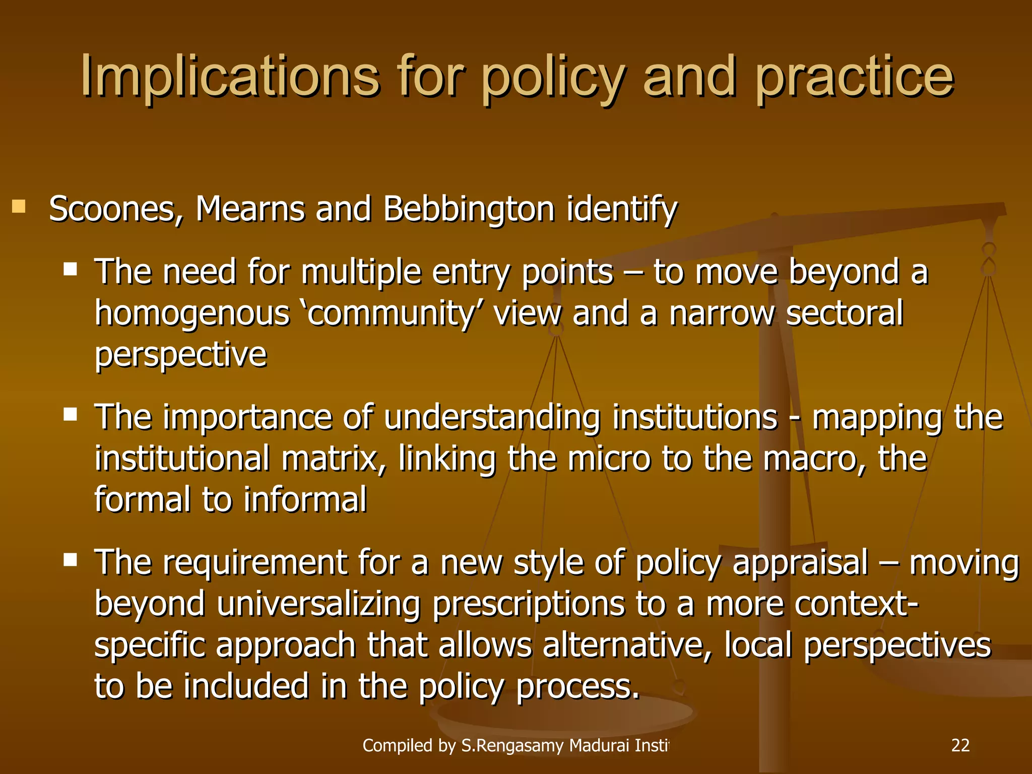 Implications for policy and practice Scoones, Mearns and Bebbington identify The need for multiple entry points – to move beyond a homogenous ‘community’ view and a narrow sectoral perspective The importance of understanding institutions - mapping the institutional matrix, linking the micro to the macro, the formal to informal The requirement for a new style of policy appraisal – moving beyond universalizing prescriptions to a more context-specific approach that allows alternative, local perspectives to be included in the policy process. 