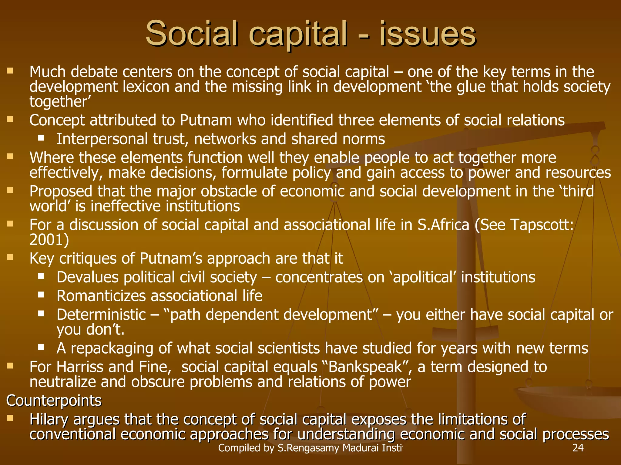 Social capital - issues Much debate centers on the concept of social capital – one of the key terms in the development lexicon and the missing link in development ‘the glue that holds society together’ Concept attributed to Putnam who identified three elements of social relations Interpersonal trust, networks and shared norms Where these elements function well they enable people to act together more effectively, make decisions, formulate policy and gain access to power and resources Proposed that the major obstacle of economic and social development in the ‘third world’ is ineffective institutions For a discussion of social capital and associational life in S.Africa (See Tapscott: 2001)  Key critiques of Putnam’s approach are that it Devalues political civil society – concentrates on ‘apolitical’ institutions Romanticizes associational life Deterministic – “path dependent development” – you either have social capital or you don’t. A repackaging of what social scientists have studied for years with new terms For Harriss and Fine,  social capital equals “Bankspeak”, a term designed to neutralize and obscure problems and relations of power Counterpoints Hilary argues that the concept of social capital exposes the limitations of conventional economic approaches for understanding economic and social processes 