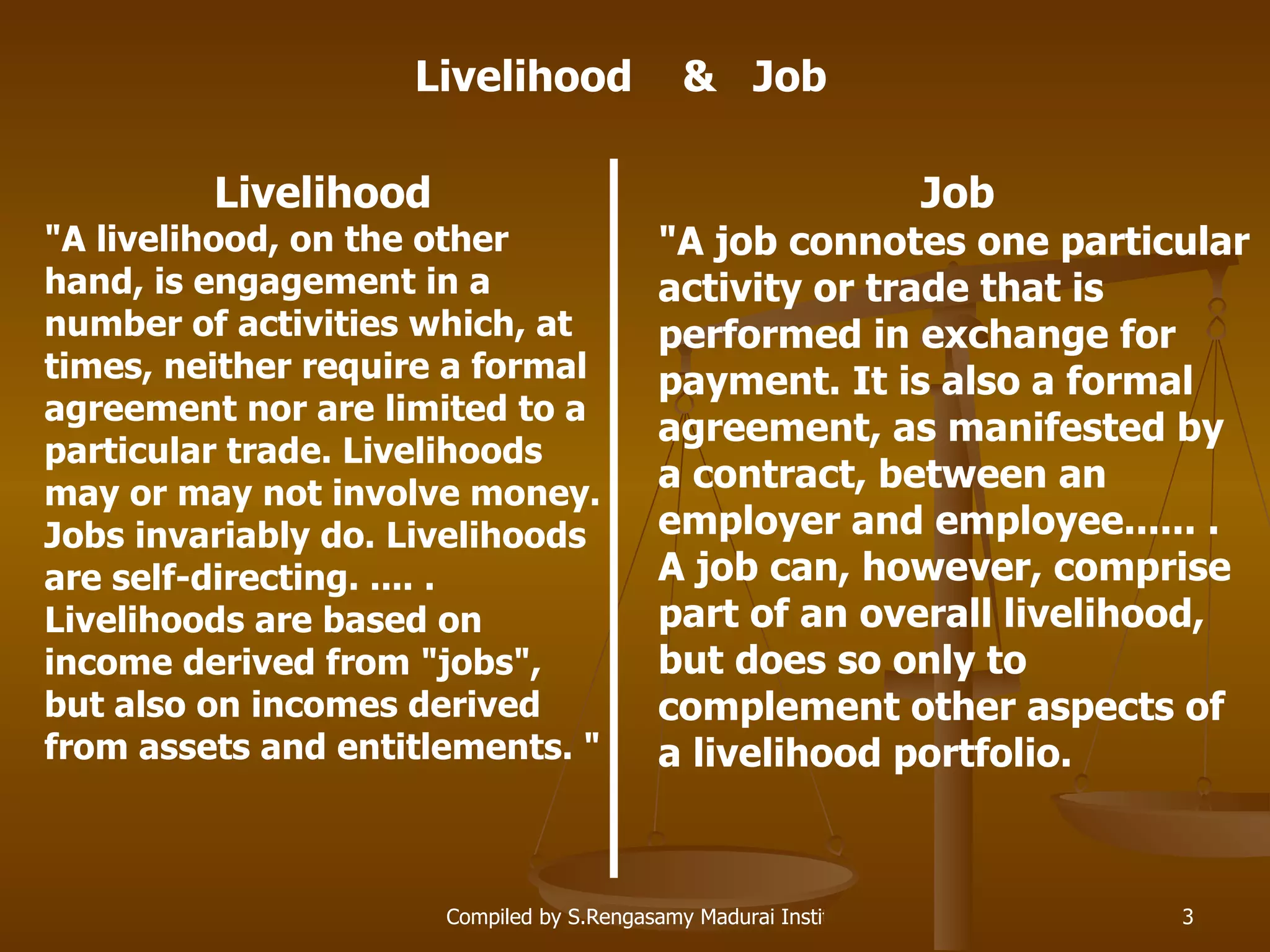 Livelihood &quot;A livelihood, on the other hand, is engagement in a number of activities which, at times, neither require a formal agreement nor are limited to a particular trade. Livelihoods may or may not involve money. Jobs invariably do. Livelihoods are self-directing. .... . Livelihoods are based on income derived from &quot;jobs&quot;, but also on incomes derived from assets and entitlements. &quot;   Job &quot;A job connotes one particular activity or trade that is performed in exchange for payment. It is also a formal agreement, as manifested by a contract, between an employer and employee...... . A job can, however, comprise part of an overall livelihood, but does so only to complement other aspects of a livelihood portfolio. Livelihood  &  Job 