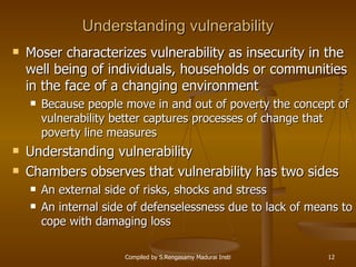 Understanding vulnerability Moser characterizes vulnerability as insecurity in the well being of individuals, households or communities in the face of a changing environment Because people move in and out of poverty the concept of vulnerability better captures processes of change that poverty line measures Understanding vulnerability Chambers observes that vulnerability has two sides An external side of risks, shocks and stress An internal side of defenselessness due to lack of means to cope with damaging loss 