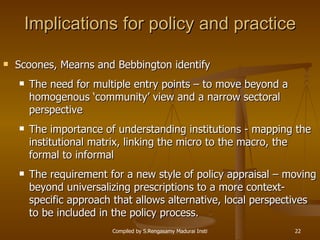Implications for policy and practice Scoones, Mearns and Bebbington identify The need for multiple entry points – to move beyond a homogenous ‘community’ view and a narrow sectoral perspective The importance of understanding institutions - mapping the institutional matrix, linking the micro to the macro, the formal to informal The requirement for a new style of policy appraisal – moving beyond universalizing prescriptions to a more context-specific approach that allows alternative, local perspectives to be included in the policy process. 