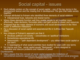 Social capital - issues Much debate centers on the concept of social capital – one of the key terms in the development lexicon and the missing link in development ‘the glue that holds society together’ Concept attributed to Putnam who identified three elements of social relations Interpersonal trust, networks and shared norms Where these elements function well they enable people to act together more effectively, make decisions, formulate policy and gain access to power and resources Proposed that the major obstacle of economic and social development in the ‘third world’ is ineffective institutions For a discussion of social capital and associational life in S.Africa (See Tapscott: 2001)  Key critiques of Putnam’s approach are that it Devalues political civil society – concentrates on ‘apolitical’ institutions Romanticizes associational life Deterministic – “path dependent development” – you either have social capital or you don’t. A repackaging of what social scientists have studied for years with new terms For Harriss and Fine,  social capital equals “Bankspeak”, a term designed to neutralize and obscure problems and relations of power Counterpoints Hilary argues that the concept of social capital exposes the limitations of conventional economic approaches for understanding economic and social processes 