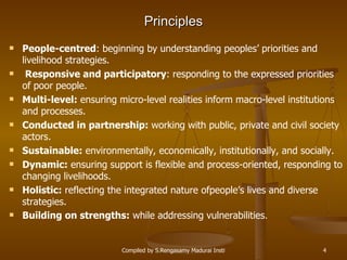 Principles People-centred : beginning by understanding peoples’ priorities and livelihood strategies. Responsive and participatory : responding to the expressed priorities of poor people. Multi-level:  ensuring micro-level realities inform macro-level institutions and processes. Conducted in partnership:  working with public, private and civil society actors. Sustainable:  environmentally, economically, institutionally, and socially. Dynamic:  ensuring support is flexible and process-oriented, responding to changing livelihoods. Holistic:  reflecting the integrated nature ofpeople’s lives and diverse strategies. Building on strengths:  while addressing vulnerabilities . 
