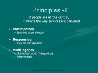 Principles -2 If people are at ‘the centre’,  it affects the way services are delivered Participatory Involves users directly Responsive Flexible and dynamic Multi-agency ‘ Joined-up’ work (Integration) Partnerships 