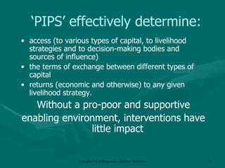 ‘ PIPS’ effectively determine: access (to various types of capital, to livelihood strategies and to decision-making bodies and sources of influence) the terms of exchange between different types of capital returns (economic and otherwise) to any given livelihood strategy. Without a pro-poor and supportive enabling environment, interventions have little impact 