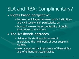SLA and RBA: Complimentary? Rights-based perspective:  focuses on linkages between public institutions and civil society and, particularly, on  how to increase the accountability of public institutions to all citizens.  The livelihoods approach, takes as its starting point a need to understand the livelihoods of poor people in context.  also recognizes the importance of these rights and of enhancing accountability 
