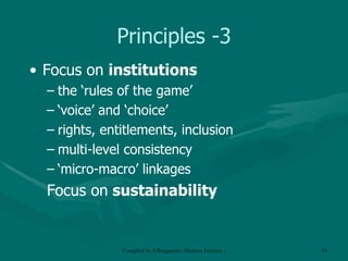 Principles -3 Focus on  institutions the ‘rules of the game’  ‘ voice’ and ‘choice’ rights, entitlements, inclusion multi-level consistency ‘ micro-macro’ linkages Focus on  sustainability 