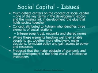 Social Capital - Issues Much debate centers on the concept of social capital – one of the key terms in the development lexicon and the missing link in development ‘the glue that holds society together’ Concept attributed to Putnam who identifies three elements of social relations Interpersonal trust, networks and shared norms Where these elements function well they enable people to act together more effectively, make decisions, formulate policy and gain access to power and resources Proposed that the major obstacle of economic and social development in the ‘third world’ is ineffective institutions 