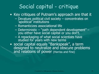 Social capital - critique Key critiques of Putnam’s approach are that it Devalues political civil society – concentrates on ‘apolitical’ institutions Romanticizes associational life Deterministic – “path dependent development” – you either have social capital or you don’t. A repackaging of what social scientists have studied for years with new terms social capital equals “Bankspeak”, a term designed to neutralize and obscure problems and relations of power  (Harriss and Fine)  