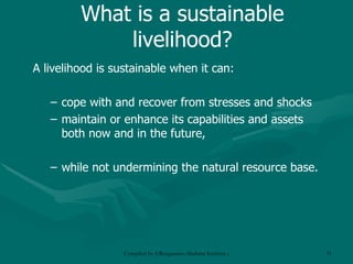 What is a sustainable livelihood? A livelihood is sustainable when it can: cope with and recover from stresses and shocks maintain or enhance its capabilities and assets both now and in the future, while not undermining the natural resource base. 