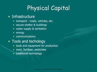 Physical Capital Infrastructure transport  - roads, vehicles, etc. secure shelter & buildings water supply & sanitation energy communications Tools and techology tools and equipment for production s eed , fertiliser, pesticides traditional technology 