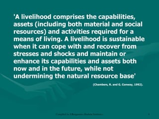 'A livelihood comprises the capabilities, assets (including both material and social resources) and activities required for a means of living. A livelihood is sustainable when it can cope with and recover from stresses and shocks and maintain or enhance its capabilities and assets both now and in the future, while not undermining the natural resource base'  (Chambers, R. and G. Conway, 1992). 