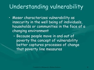 Understanding vulnerability Moser characterizes vulnerability as insecurity in the well being of individuals, households or communities in the face of a changing environment Because people move in and out of poverty the concept of vulnerability better captures processes of change that poverty line measures 