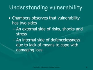 Understanding vulnerability Chambers observes that vulnerability has two sides An external side of risks, shocks and stress An internal side of defencelessness due to lack of means to cope with damaging loss 