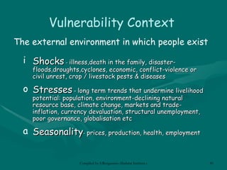 Vulnerability Context The external environment in which people exist Shocks  -  illness,death in the family, disaster-floods,droughts,cyclones, economic, conflict-violence or civil unrest, crop / livestock pests & diseases Stresses  –  long term trends that undermine livelihood potential:  population, environment- declining natural  resource  base ,  climate change, markets and trade- inflation ,  currency devaluation, structural unemployment, poor  governance, globalisation  etc Season ality -  prices, production, health, employment 