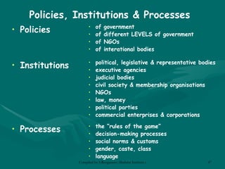 Policies, Institutions & Processes Policies of government of different LEVELS of government of NGOs of interational bodies Institutions Processes political, legislative & representative bodies executive agencies judicial bodies civil society & membership organisations NGOs law, money political parties commercial enterprises & corporations the “rules of the game” decision-making processes social norms & customs gender, caste, class language 