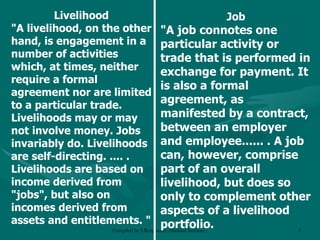 Livelihood "A livelihood, on the other hand, is engagement in a number of activities which, at times, neither require a formal agreement nor are limited to a particular trade. Livelihoods may or may not involve money. Jobs invariably do. Livelihoods are self-directing. .... . Livelihoods are based on income derived from "jobs", but also on incomes derived from assets and entitlements. "   Job "A job connotes one particular activity or trade that is performed in exchange for payment. It is also a formal agreement, as manifested by a contract, between an employer and employee...... . A job can, however, comprise part of an overall livelihood, but does so only to complement other aspects of a livelihood portfolio. 