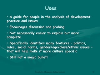 Uses A guide for people in the analysis of development practice and issues Encourages discussion and probing Not necessarily easier to explain but more complete Specifically identifies many features – politics, rules, social norms, gender/age/class/ethnic issues – that will help make it more culture specific Still not a magic bullet! 