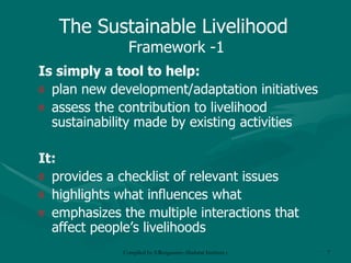 Is simply a tool to help: plan new development/adaptation initiatives assess the contribution to livelihood sustainability made by existing activities It: provides a checklist of relevant issues highlights what influences what  emphasizes the multiple interactions that affect people’s livelihoods The Sustainable Livelihood  Framework -1 