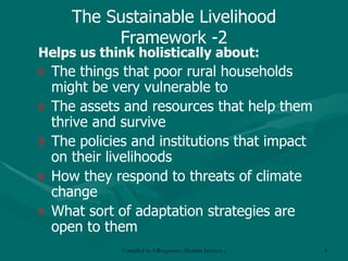 The Sustainable Livelihood Framework -2 Helps us think holistically about: The things that poor rural households might be very vulnerable to The assets and resources that help them thrive and survive The policies and institutions that impact on their livelihoods How they respond to threats of climate change What sort of adaptation strategies are open to them 
