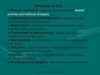 Principles of SLA People-centered :  beginning by understanding  peoples’ priorities and livelihood strategies . ●  Responsive and participatory :  responding to the expressed priorities of poor people. ●  Multi-level:   ensuring micro-level realities inform macro-level institutions and processes. ●  Conducted in partnership:   working with public, private and civil society actors. ●  Sustainable:   environmentally, economically, institutionally, and   socially. ●  Dynamic:   ensuring support is flexible and process-oriented, responding to changing livelihoods. ●  Holistic:   reflecting the integrated nature of people’s lives and   diverse strategies. ● Building on strengths:   while   addressing vulnerabilities . 