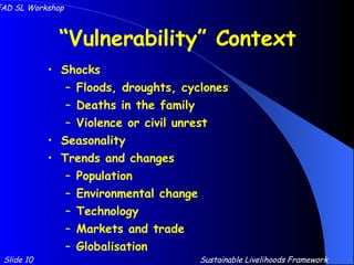 “ Vulnerability” Context Shocks Floods, droughts, cyclones Deaths in the family Violence or civil unrest Seasonality Trends and changes Population Environmental change Technology Markets and trade Globalisation Slide 10 IFAD SL Workshop Sustainable Livelihoods Framework 