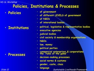 Policies, Institutions & Processes Policies of government of different LEVELS of government of NGOs of interational bodies Institutions Processes political, legislative & representative bodies executive agencies judicial bodies civil society & membership organisations NGOs law, money political parties commercial enterprises & corporations the “rules of the game” decision-making processes social norms & customs gender, caste, class language Slide 12 IFAD SL Workshop Sustainable Livelihoods Framework 