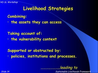 Livelihood Strategies Combining: the assets they can access Taking account of: the vulnerability context Supported or obstructed by: policies, institutions and processes. ……… ..……….. leading to Slide 14 IFAD SL Workshop Sustainable Livelihoods Framework 