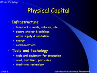 Physical Capital Infrastructure transport - roads, vehicles, etc. secure shelter & buildings water supply & sanitation energy communications Tools and techology tools and equipment for production seed, fertiliser, pesticides traditional technology Slide 6 IFAD SL Workshop Sustainable Livelihoods Framework 