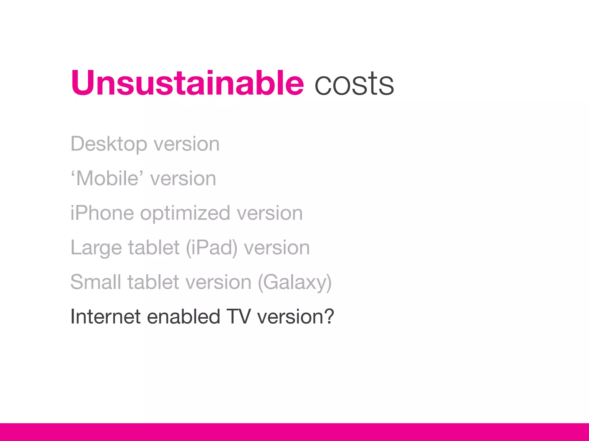 Unsustainable costs
Desktop version
‘Mobile’ version
iPhone optimized version
Large tablet (iPad) version
Small tablet version (Galaxy)
Internet enabled TV version?
 
