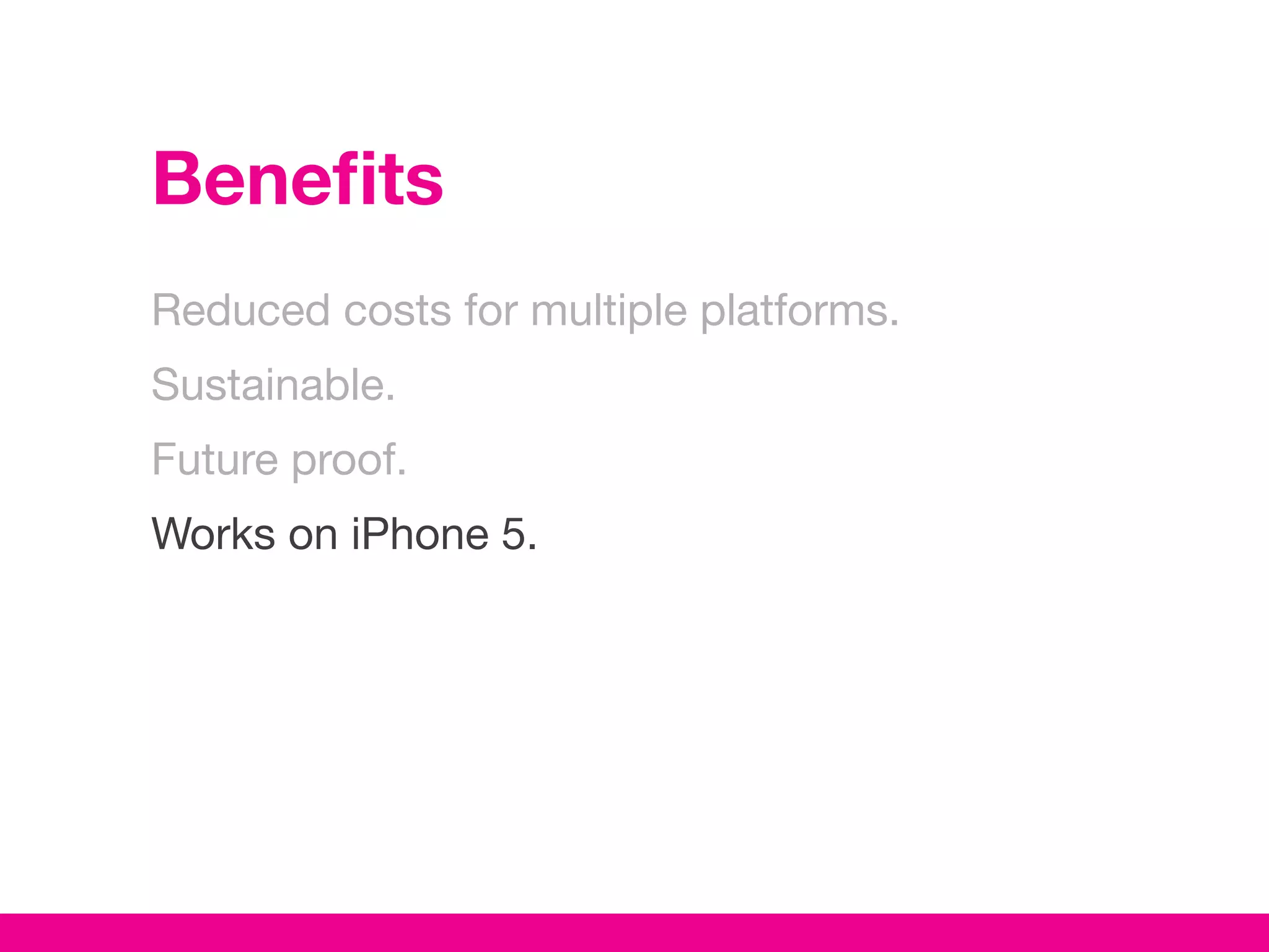 Benefits
Reduced costs for multiple platforms.
Sustainable.
Future proof.
Works on iPhone 5.
 