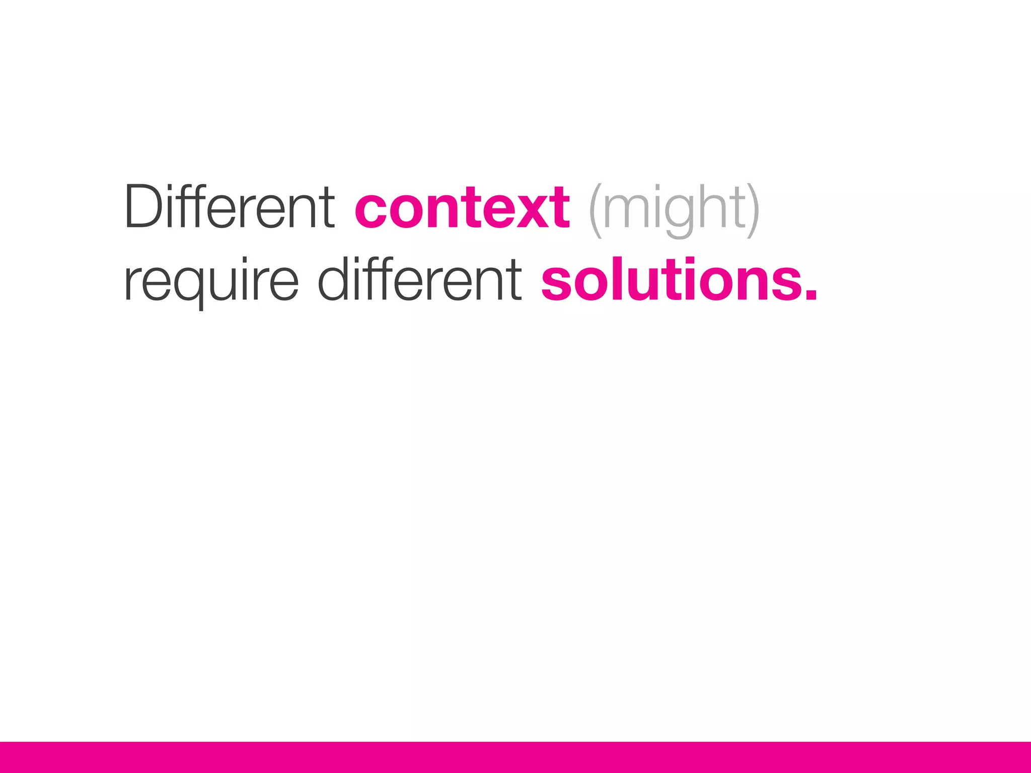 Different context (might)
require different solutions.
 