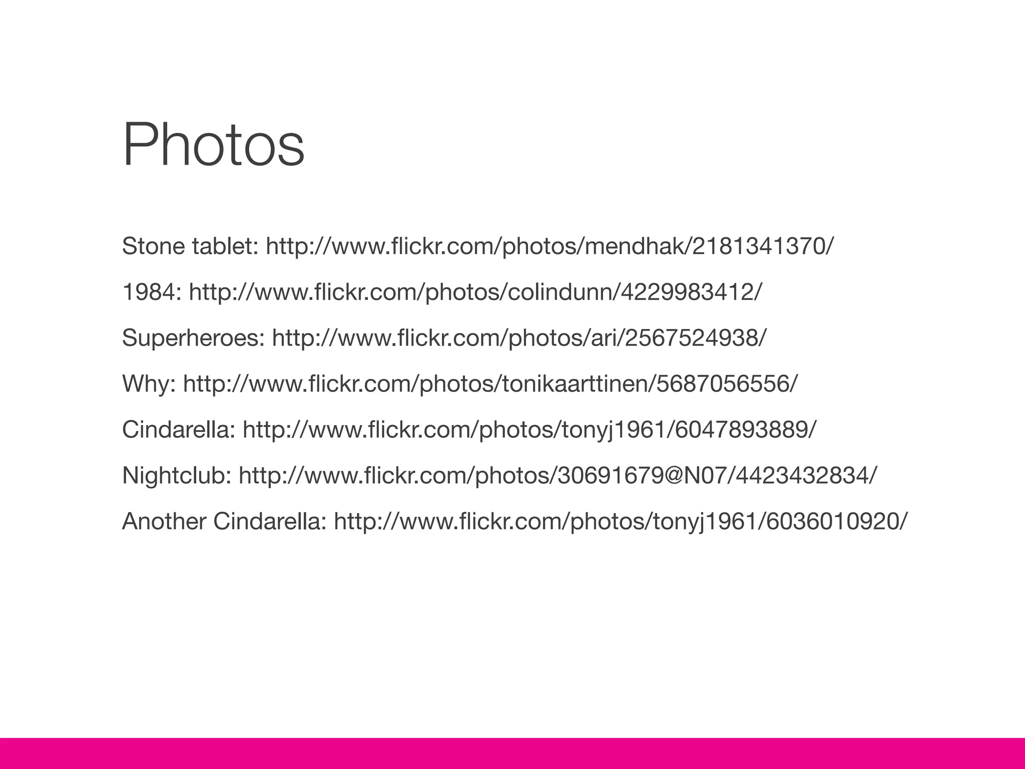Photos
Stone tablet: http://www.flickr.com/photos/mendhak/2181341370/
1984: http://www.flickr.com/photos/colindunn/4229983412/
Superheroes: http://www.flickr.com/photos/ari/2567524938/
Why: http://www.flickr.com/photos/tonikaarttinen/5687056556/
Cindarella: http://www.flickr.com/photos/tonyj1961/6047893889/
Nightclub: http://www.flickr.com/photos/30691679@N07/4423432834/
Another Cindarella: http://www.flickr.com/photos/tonyj1961/6036010920/
 