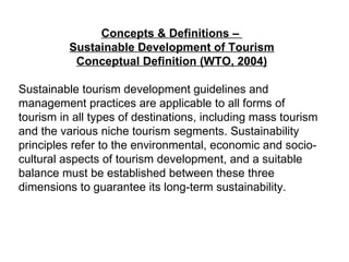 Concepts & Definitions –  Sustainable Development of Tourism Conceptual Definition (WTO, 2004) Sustainable tourism development guidelines and management practices are applicable to all forms of tourism in all types of destinations, including mass tourism and the various niche tourism segments. Sustainability principles refer to the environmental, economic and socio-cultural aspects of tourism development, and a suitable balance must be established between these three dimensions to guarantee its long-term sustainability. 