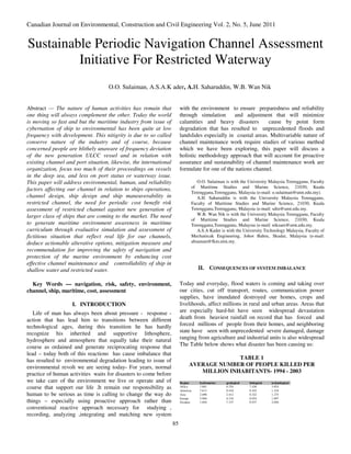 Canadian Journal on Environmental, Construction and Civil Engineering Vol. 2, No. 5, June 2011


Sustainable Periodic Navigation Channel Assessment
         Initiative For Restricted Waterway
                                    O.O. Sulaiman, A.S.A.K ader, A.H. Saharuddin, W.B. Wan Nik


Abstract — The nature of human activities has remain that               with the environment to ensure preparedness and reliability
one thing will always complement the other. Today the world             through simulation      and adjustment that will minimize
is moving so fast and but the maritime industry from issue of           calamities and heavy disasters         cause by point form
cybernation of ship to environmental has been quite at low              degradation that has resulted to unprecedented floods and
frequency with development. This nitigrity is due to so called          landslides especially in coastal areas. Multivariable nature of
conserve nature of the industry and of course, because                  channel maintenance work require studies of various method
concerned people are blithely unaware of frequency deviation            which we have been exploring, this paper will discuss a
of the new generation ULCC vessel and in relation with                  holistic methodology approach that will account for proactive
existing channel and port situation, likewise, the international        assurance and sustainability of channel maintenance work are
organization, focus too much of their proceedings on vessels            formulate for one of the nations channel.
in the deep sea, and less on port status or waterway issue.
This paper will address environmental, human, and reliability                     O.O. Sulaiman is with the University Malaysia Terengganu, Faculty
                                                                               of Maritime Studies and Marine Science, 21030, Kuala
factors affecting our channel in relation to ships operations,
                                                                               Terengganu,Terengganu, Malaysia (e-mail: o.sulaiman@umt.edu.my).
channel design, ship design and ship maneuverability in                           A.H. Saharuddin is with the University Malaysia Terengganu,
restricted channel, the need for periodic cost benefit risk                    Faculty of Maritime Studies and Marine Science, 21030, Kuala
assessment of restricted channel against new generation of                     Terengganu,Terengganu, Malaysia (e-mail: sdin@umt.edu.my.
larger class of ships that are coming to the market. The need                     W.B. Wan Nik is with the University Malaysia Terengganu, Faculty
                                                                               of Maritime Studies and Marine Science, 21030, Kuala
to generate maritime environment awareness in maritime                         Terengganu,Terengganu, Malaysia (e-mail: niksani@umt.edu.my.
curriculum through evaluative simulation and assessment of                        A.S.A Kader is with the University Technology Malaysia, Faculty of
fictitious situation that reflect real life for our channels,                  Mechanicak Engineering, Johor Bahru, Skudai, Malaysia (e-mail:
deduce actionable alterative options, mitigation measure and                   absaman@fkm.utm.my.
recommendation for improving the safety of navigation and
protection of the marine environment by enhancing cost
effective channel maintenance and controllability of ship in
shallow water and restricted water.                                                II. CONSEQUENCES OF SYSTEM IMBALANCE

  Key Words — navigation, risk, safety, environment,                    Today and everyday, flood waters is coming and taking over
channel, ship, maritime, cost, assessment                               our cities, cut off transport, routes, communication power
                                                                        supplies, have inundated destroyed our homes, crops and
                    I. INTRODUCTION                                     livelihoods, affect millions in rural and urban areas. Areas that
   Life of man has always been about pressure - response -              are especially hard-hit have seen widespread devastation
action that has lead him to transitions between different               death from heaviest rainfall on record that has forced and
technological ages, during this transition he has hardly                forced millions of people from their homes, and neighboring
recognize his inherited and supportive lithosphere,                     state have seen with unprecedented severe damaged, damage
hydrosphere and atmosphere that equally take their natural              ranging from agriculture and industrial units is also widespread
course as ordained and generate reciprocating response that             The Table below shows what disaster has been causing us:
lead – today both of this reactions has cause imbalance that
has resulted to environmental degradation leading to issue of                               TABLE 1
environmental revolt we are seeing today- For years, normal                   AVERAGE NUMBER OF PEOPLE KILLED PER
practice of human activities waits for disasters to come before                  MILLION INHABITANTS- 1994 - 2003
we take care of the environment we live or operate and of               Region     hydrometeo    geolo gical   biological   technological
course that support our life .It remain our responsibility as           Africa
                                                                        Americas
                                                                                   1 .661
                                                                                   7 .613
                                                                                                 0.354
                                                                                                 0.410
                                                                                                               7.436
                                                                                                               0.103
                                                                                                                            3.654
                                                                                                                            1.318
human to be serious as time is calling to change the way do             Asia       2 .696        2.412         0.322        1.275
                                                                        Europe     5 .904        0.310         0.054        1.097
things – especially using proactive approach rather than                Oceania    1 .694        7.337         0.937        2.056

conventional reactive approach necessary for studying ,
recording, analyzing ,integrating and matching new system
                                                                   85
 