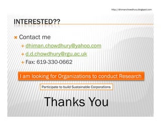 http://dhimanchowdhury.blogspot.com




INTERESTED??

 Contact me
   dhiman.chowdhury@yahoo.com
   d.d.chowdhury@rgu.ac.uk
   d d chowdhury@rgu ac uk
   Fax: 619-330-0662

 I am looking for Organizations to conduct Research
          Participate to build Sustainable Corporations



           Thanks You
 