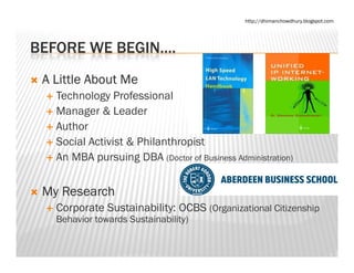 http://dhimanchowdhury.blogspot.com




BEFORE WE BEGIN
          BEGIN….
 A Little About Me
   Technology Professional
   Manager & Leader
   Author
   Social Activist & Philanthropist
   An
   A MBA pursuing DBA (Doctor of Business Administration)
                   i


 My Research
 M R       h
   Corporate Sustainability: OCBS (Organizational Citizenship
   Behavior towards Sustainability)
                                 y)
 